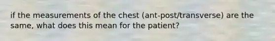 if the measurements of the chest (ant-post/transverse) are the same, what does this mean for the patient?