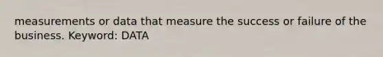 measurements or data that measure the success or failure of the business. Keyword: DATA