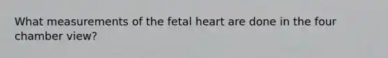 What measurements of the fetal heart are done in the four chamber view?