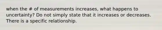 when the # of measurements increases, what happens to uncertainty? Do not simply state that it increases or decreases. There is a specific relationship.