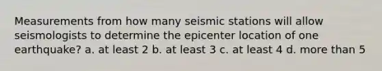 Measurements from how many seismic stations will allow seismologists to determine the epicenter location of one earthquake? a. at least 2 b. at least 3 c. at least 4 d. more than 5