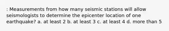 : Measurements from how many seismic stations will allow seismologists to determine the epicenter location of one earthquake? a. at least 2 b. at least 3 c. at least 4 d. more than 5