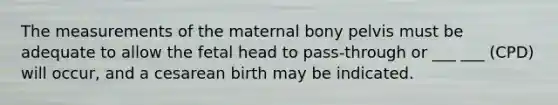 The measurements of the maternal bony pelvis must be adequate to allow the fetal head to pass-through or ___ ___ (CPD) will occur, and a cesarean birth may be indicated.