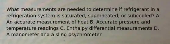 What measurements are needed to determine if refrigerant in a refrigeration system is saturated, superheated, or subcooled? A. An accurate measurement of heat B. Accurate pressure and temperature readings C. Enthalpy differential measurements D. A manometer and a sling psychrometer