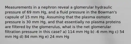 Measurements in a nephron reveal a glomerular <a href='https://www.questionai.com/knowledge/kVtZ5I3O52-hydraulic-press' class='anchor-knowledge'>hydraulic press</a>ure of 69 mm Hg, and a fluid pressure in the Bowman's capsule of 15 mm Hg. Assuming that the plasma <a href='https://www.questionai.com/knowledge/kPIXmLrr23-osmotic-pressure' class='anchor-knowledge'>osmotic pressure</a> is 30 mm Hg, and that essentially no plasma proteins are filtered by the glomerulus, what is the net glomerular filtration pressure in this case? a) 114 mm Hg b) -6 mm Hg c) 54 mm Hg d) 84 mm Hg e) 24 mm Hg