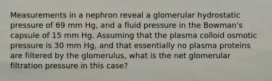 Measurements in a nephron reveal a glomerular hydrostatic pressure of 69 mm Hg, and a fluid pressure in the Bowman's capsule of 15 mm Hg. Assuming that the plasma colloid osmotic pressure is 30 mm Hg, and that essentially no plasma proteins are filtered by the glomerulus, what is the net glomerular filtration pressure in this case?