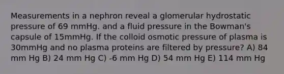 Measurements in a nephron reveal a glomerular hydrostatic pressure of 69 mmHg. and a fluid pressure in the Bowman's capsule of 15mmHg. If the colloid osmotic pressure of plasma is 30mmHg and no plasma proteins are filtered by pressure? A) 84 mm Hg B) 24 mm Hg C) -6 mm Hg D) 54 mm Hg E) 114 mm Hg