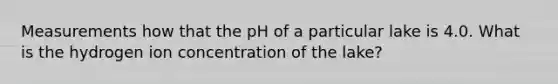 Measurements how that the pH of a particular lake is 4.0. What is the hydrogen ion concentration of the lake?