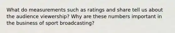 What do measurements such as ratings and share tell us about the audience viewership? Why are these numbers important in the business of sport broadcasting?