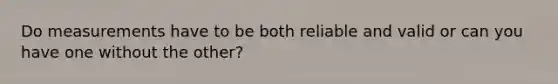 Do measurements have to be both reliable and valid or can you have one without the other?