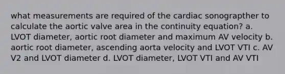 what measurements are required of the cardiac sonograpther to calculate the aortic valve area in the continuity equation? a. LVOT diameter, aortic root diameter and maximum AV velocity b. aortic root diameter, ascending aorta velocity and LVOT VTI c. AV V2 and LVOT diameter d. LVOT diameter, LVOT VTI and AV VTI