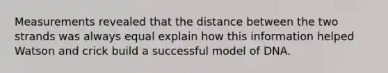 Measurements revealed that the distance between the two strands was always equal explain how this information helped Watson and crick build a successful model of DNA.