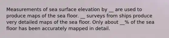 Measurements of sea surface elevation by __ are used to produce maps of the sea floor. __ surveys from ships produce very detailed maps of the sea floor. Only about __% of the sea floor has been accurately mapped in detail.