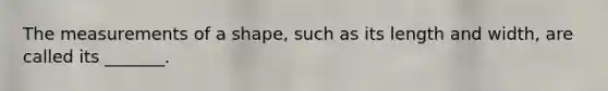 The measurements of a shape, such as its length and width, are called its _______.