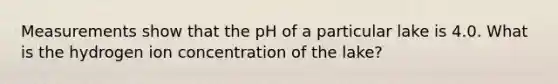 Measurements show that the pH of a particular lake is 4.0. What is the hydrogen ion concentration of the lake?