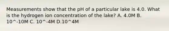 Measurements show that the pH of a particular lake is 4.0. What is the hydrogen ion concentration of the lake? A. 4.0M B. 10^-10M C. 10^-4M D.10^4M