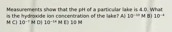 Measurements show that the pH of a particular lake is 4.0. What is the hydroxide ion concentration of the lake? A) 10⁻¹⁰ M B) 10⁻⁴ M C) 10⁻⁷ M D) 10⁻¹⁴ M E) 10 M