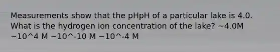 Measurements show that the pHpH of a particular lake is 4.0. What is the hydrogen ion concentration of the lake? ~4.0M ~10^4 M ~10^-10 M −10^-4 M