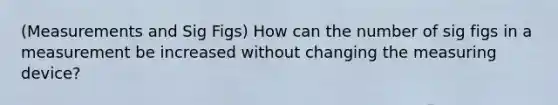 (Measurements and Sig Figs) How can the number of sig figs in a measurement be increased without changing the measuring device?