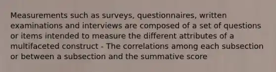 Measurements such as surveys, questionnaires, written examinations and interviews are composed of a set of questions or items intended to measure the different attributes of a multifaceted construct - The correlations among each subsection or between a subsection and the summative score