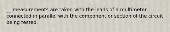 __ measurements are taken with the leads of a multimeter connected in parallel with the component or section of the circuit being tested.