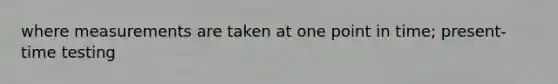 where measurements are taken at one point in time; present-time testing