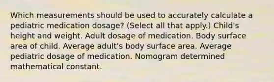 Which measurements should be used to accurately calculate a pediatric medication dosage? (Select all that apply.) Child's height and weight. Adult dosage of medication. Body surface area of child. Average adult's body surface area. Average pediatric dosage of medication. Nomogram determined mathematical constant.