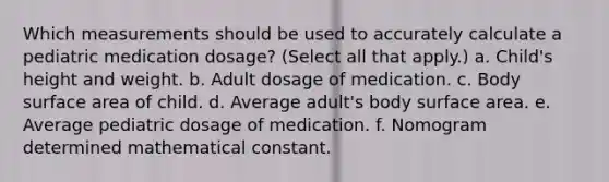 Which measurements should be used to accurately calculate a pediatric medication dosage? (Select all that apply.) a. Child's height and weight. b. Adult dosage of medication. c. Body surface area of child. d. Average adult's body surface area. e. Average pediatric dosage of medication. f. Nomogram determined mathematical constant.