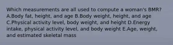 Which measurements are all used to compute a woman's BMR? A.Body fat, height, and age B.Body weight, height, and age C.Physical activity level, body weight, and height D.Energy intake, physical activity level, and body weight E.Age, weight, and estimated skeletal mass