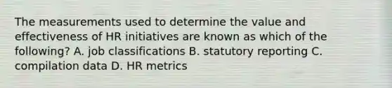 The measurements used to determine the value and effectiveness of HR initiatives are known as which of the following? A. job classifications B. statutory reporting C. compilation data D. HR metrics