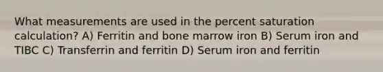 What measurements are used in the percent saturation calculation? A) Ferritin and bone marrow iron B) Serum iron and TIBC C) Transferrin and ferritin D) Serum iron and ferritin