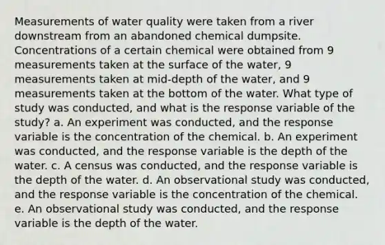 Measurements of water quality were taken from a river downstream from an abandoned chemical dumpsite. Concentrations of a certain chemical were obtained from 9 measurements taken at the surface of the water, 9 measurements taken at mid-depth of the water, and 9 measurements taken at the bottom of the water. What type of study was conducted, and what is the response variable of the study? a. An experiment was conducted, and the response variable is the concentration of the chemical. b. An experiment was conducted, and the response variable is the depth of the water. c. A census was conducted, and the response variable is the depth of the water. d. An observational study was conducted, and the response variable is the concentration of the chemical. e. An observational study was conducted, and the response variable is the depth of the water.