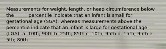 Measurements for weight, length, or head circumference below the _____ percentile indicate that an infant is small for gestational age (SGA), whereas measurements above the _____ percentile indicate that an infant is large for gestational age (LGA). a. 10th; 90th b. 25th; 85th c. 10th; 95th d. 15th; 95th e. 5th; 80th