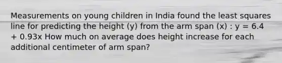 Measurements on young children in India found the least squares line for predicting the height (y) from the arm span (x) : y = 6.4 + 0.93x How much on average does height increase for each additional centimeter of arm span?