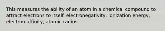 This measures the ability of an atom in a chemical compound to attract electrons to itself. electronegativity, ionization energy, electron affinity, atomic radius