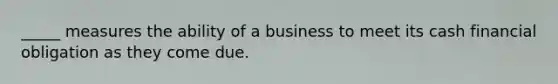 _____ measures the ability of a business to meet its cash financial obligation as they come due.