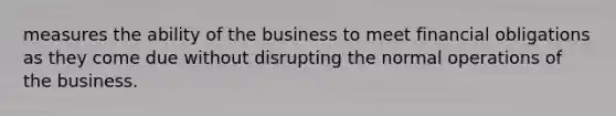 measures the ability of the business to meet financial obligations as they come due without disrupting the normal operations of the business.