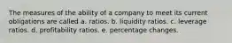 The measures of the ability of a company to meet its current obligations are called a. ratios. b. liquidity ratios. c. leverage ratios. d. profitability ratios. e. percentage changes.