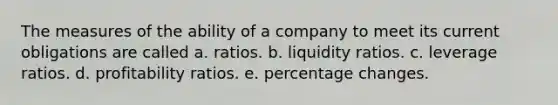 The measures of the ability of a company to meet its current obligations are called a. ratios. b. liquidity ratios. c. leverage ratios. d. profitability ratios. e. percentage changes.