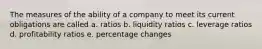 The measures of the ability of a company to meet its current obligations are called a. ratios b. liquidity ratios c. leverage ratios d. profitability ratios e. percentage changes