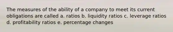 The measures of the ability of a company to meet its current obligations are called a. ratios b. liquidity ratios c. leverage ratios d. profitability ratios e. percentage changes