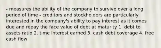 - measures the ability of the company to survive over a long period of time - creditors and stockholders are particularly interested in the company's ability to pay interest as it comes due and repay the face value of debt at maturity 1. debt to assets ratio 2. time interest earned 3. cash debt coverage 4. free cash flow