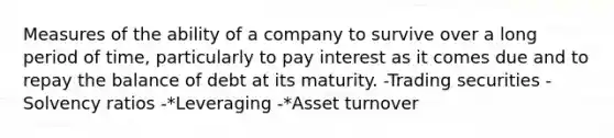 Measures of the ability of a company to survive over a long period of time, particularly to pay interest as it comes due and to repay the balance of debt at its maturity. -Trading securities -Solvency ratios -*Leveraging -*Asset turnover