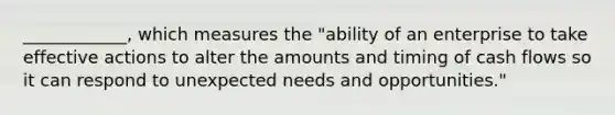 ____________, which measures the "ability of an enterprise to take effective actions to alter the amounts and timing of cash flows so it can respond to unexpected needs and opportunities."