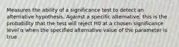 Measures the ability of a significance test to detect an alternative hypothesis. Against a specific alternative, this is the probability that the test will reject H0 at a chosen significance level α when the specified alternative value of the parameter is true.