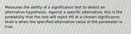 Measures the ability of a significance test to detect an alternative hypothesis. Against a specific alternative, this is the probability that the test will reject H0 at a chosen significance level α when the specified alternative value of the parameter is true.