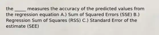 the _____ measures the accuracy of the predicted values from the regression equation A.) Sum of Squared Errors (SSE) B.) Regression <a href='https://www.questionai.com/knowledge/k1Z9hdLZpo-sum-of-squares' class='anchor-knowledge'>sum of squares</a> (RSS) C.) Standard Error of the estimate (SEE)