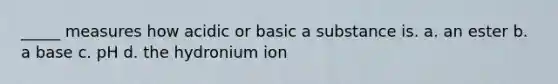 _____ measures how acidic or basic a substance is. a. an ester b. a base c. pH d. the hydronium ion