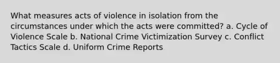 What measures acts of violence in isolation from the circumstances under which the acts were committed? a. Cycle of Violence Scale b. National Crime Victimization Survey c. Conflict Tactics Scale d. Uniform Crime Reports