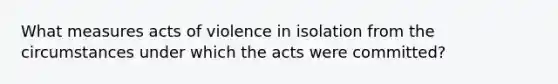 What measures acts of violence in isolation from the circumstances under which the acts were committed?